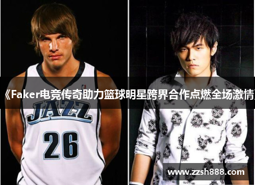 《Faker电竞传奇助力篮球明星跨界合作点燃全场激情》